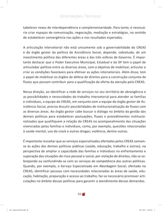66
Orientações Técnicas:
tabelecer nexos de interdependência e complementaridade. Para tanto, é necessá-
rio criar espaços de comunicação, negociação, mediação e estratégias, no sentido
de estabelecer convergência nas ações e nos resultados esperados.
A articulação intersetorial não está unicamente sob a governabilidade do CREAS
e do órgão gestor da política de Assistência Social, depende, sobretudo, de um
investimento político das diferentes áreas e das três esferas de Governo. É impor-
tante destacar que o Poder Executivo Municipal, Estadual e do DF tem o papel de
articulador político entre as diversas áreas, com o objetivo de mobilizar, articular e
criar as condições favoráveis para efetivar as ações intersetoriais. Além disso, tem
o papel de mobilizar os órgãos de defesa de direitos para a construção conjunta de
fluxos que possam contribuir para a qualificação da oferta da atenção pelo CREAS.
Nessa direção, ao identificar a rede de serviços no seu território de abrangência e
as possibilidades e necessidades do trabalho intersetorial para atender as famílias
e indivíduos, a equipe do CREAS, em conjunto com a equipe do órgão gestor de As-
sistência Social, precisa discutir possibilidades de institucionalização de fluxos com
as diversas áreas. Ao órgão gestor cabe buscar o diálogo no âmbito da gestão das
demais políticas para estabelecer pactuações, fluxos e procedimentos institucio-
nalizados que qualifiquem a relação do CREAS no acompanahmento das situações
vivenciadas pelas famílias e indivíduos, como, por exemplo, questões relacionadas
à saúde mental, uso de crack e outras drogas; violência, dentre outras.
É importante ressaltar que os serviços especializados ofertados pelos CREAS somam-
se às ações das demais políticas públicas (saúde, educação, trabalho e outras), na
perspectiva de ampliar a capacidade das famílias e individuos no enfrentamento e
superação das situações de risco pessoal e social, por violação de direitos, não se so-
brepondo ou confundindo-se com os serviços de competência das outras políticas.
Quando, por exemplo, o Serviço Especializado em Abordagem Social, ofertado no
CREAS, identificar pessoas com necessidades relacionadas às áreas de saúde, edu-
cação, habitação, preparação e acesso ao trabalho, faz-se necessário promover arti-
culações no âmbito dessas políticas para garantir o atendimento dessas demandas.
04	-	Caderno	CREAS.indd			66 29/11/2011			16:02:58
 