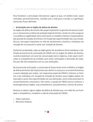 67
CENTRO DE REFERÊNCIA ESPECIALIZADO DE ASSISTÊNCIA SOCIAL
Para fortalecer a articulação intersetorial, sugere-se que, em âmbito local, sejam
realizadas, permanentemente, reuniões com a rede para a revisão e o aperfeiçoa-
mento dos fluxos definidos.
•	 Articulação com os órgãos de defesa de direitos
Os órgãos de defesa de direitos têm papel importante na garantia do acesso à justi-
ça e a mecanismos jurídicos de proteção legal de direitos, tendo em vista assegurar
a sua defesa e exigibilidade, bem como tomar as medidas relativas à responsabiliza-
ção quando da violação de direitos. Em função das especificidades das suas compe-
tências, tem papel importante na rede de atendimento a famílias e indivíduos em
situação de risco pessoal e social, por violação de direitos.
Conforme já abordado, cabe ao órgão gestor de Assistência Social coordenar a de-
finição do processo de articulação do CREAS com os órgãos de defesa de direitos,
visando estabelecer um canal de comunicação claro e objetivo, onde sejam clarifi-
cadas as competências da Unidade, para evitar solicitações e demandas de traba-
lho que não são compatíveis com as suas atribuições.
No processo de articulação, a construção de fluxos locais entre o CREAS e os órgãos
de defesa de direito são importantes para definir os acessos e os encaminhamentos
a serem adotados por ambos. Um importante papel do CREAS é informar as famí-
lias e aos indivíduos em situação de violação de direitos, quais órgãos podem ser
acessados a partir das especificidades de suas demandas, assim como promover os
encaminhamentos necessários. Para tanto, a equipe do CREAS precisa conhecer a
localização desses órgãos, suas competências, procedimentos e rotinas de acesso.
Destaca-se abaixo, alguns órgãos de defesa de direitos que, em razão de sua finali-
dade e competência, compõem a rede de articulação do CREAS:
•	 Poder Judiciário;
•	 Ministério Público;
04	-	Caderno	CREAS.indd			67 29/11/2011			16:02:58
 