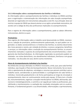 69
CENTRO DE REFERÊNCIA ESPECIALIZADO DE ASSISTÊNCIA SOCIAL
3.4.1 Informações sobre o acompanhamento das famílias e indivíduos
As informações sobre o acompanhamento das famílias e indivíduos no CREAS contribui
para a organização e sistematização das informações de cada situação acompanhada,
devendo ser registradas em instrumentais adequados a este fim. Sua utilização deve ser
restrita à equipe do CREAS que deverá atentar-se ao sigilo e privacidade necessários, de
acordo com o código de ética dos profissionais implicados no acompanhamento.
Para o registro de informações sobre o acompanhamento, pode-se adotar diferentes
instrumentais, dentre os quais:
Prontuários:
Para registro de informações sobre o trabalho social desenvolvido no CREAS, recomen-
da-se a adoção de prontuário, preferencialmente padronizado, no qual podem ser re-
gistrados: os dados socioeconômicos e o histórico das famílias; os eventos decorrentes
dos riscos pessoais e sociais, por violação de direitos; o acesso a programas, benefícios
e serviços; as informações sobre a evolução do acompanhamento familiar; os encami-
nhamentos realizados e aspectos do acompanhamento dos encaminhamentos; o desli-
gamento das famílias/indivíduos. As informações registradas no prontuário podem ser
coletadas nas visitas domiciliares, nos atendimentos individuais, familiares e em grupo
realizados; nas discusões de caso; dentre outros momentos.
Plano de Acompanhamento Individual e/ou Familiar:
No âmbito dos serviços ofertados no CREAS é necessário, ainda, que, para cada família/
indivíduo, seja traçado o Plano de Acompanhamento. Nesse instrumento, faz-se neces-
sário o apontamento de objetivos, estratégias e recursos que possam contribuir para o
trabalho social, considerando as particularidades e o protagonismo de cada família e
indivíduo. Construído gradualmente e de forma participativa ao longo da vinculação e
acompanhamento, deve ser continuamente revisto pela equipe. O Plano tem a função
de, instrumentalmente, organizar a atuação interdisciplinar no CREAS, delineando, ope-
racional e metodologicamente, o caminho a ser seguido por todos os profissionais, pos-
sibilitando o monitoramento e a avaliação dos resultados alcançados com os usuários.
Portanto, é fundamental garantir a sua dinamicidade, reformulações e aprimoramento,
04	-	Caderno	CREAS.indd			69 29/11/2011			16:02:58
 
