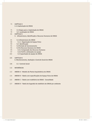 CAPíTULO 4
4. A implantação do CREAS
4.1 Etapas para a implantação do CREAS
4.2 Localização do CREAS
CAPíTULO 5
5. Infraestrutura, Identificação e Recursos Humanos do CREAS
5.1 Infraestrutura do CREAS
5.1.1 Organização do Espaço Físico
5.2 Identificação
5.3 Período de funcionamento
5.4 Os Recursos Humanos do CREAS
5.4.1 Composição dos Recursos Humanos
5.4.2 Perfil e atribuições da equipe
5.5 Capacitação da equipe do CREAS
CAPITULO 6
6. Monitoramento, Avaliação e Controle Social do CREAS
6.1 Controle Social
REFERÊNCIAS
ANEXO A – Modelo de Planta Arquitetônica do CREAS
ANEXO B – Tabela com especificações do Espaço Físico do CREAS
ANEXO C – Tabela com mobiliário do CREAS - Consolidado
ANEXO D – Tabela de Sugestão de mobiliário do CREAS por ambiente
73
75
79
81
81
86
90
91
92
94
97
102
106
108
110
113
114
115
117
CAPíTULO 4
4. A implantação do CREAS
4.1 Etapas para a implantação do CREAS
4.2 Localização do CREAS
CAPíTULO 5
5. Infraestrutura, Identificação e Recursos Humanos do CREAS
5.1 Infraestrutura do CREAS
5.1.1 Organização do Espaço Físico
5.2 Identificação
5.3 Período de funcionamento
5.4 Os Recursos Humanos do CREAS
5.4.1 Composição dos Recursos Humanos
5.4.2 Perfil e atribuições da equipe
5.5 Capacitação da equipe do CREAS
CAPITULO 6
6. Monitoramento, Avaliação e Controle Social do CREAS
6.1 Controle Social
REFERÊNCIAS
ANEXO A – Modelo de Planta Arquitetônica do CREAS
ANEXO B – Tabela com especificações do Espaço Físico do CREAS
ANEXO C – Tabela com mobiliário do CREAS - Consolidado
ANEXO D – Tabela de Sugestão de mobiliário do CREAS por ambiente
73
75
79
81
81
86
90
91
92
94
97
102
106
108
110
113
114
115
117
04	-	Caderno	CREAS.indd			7 29/11/2011			16:02:40
 
