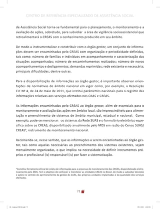 71
CENTRO DE REFERÊNCIA ESPECIALIZADO DE ASSISTÊNCIA SOCIAL
8
Constitui ferramenta oficial de coleta de informação para o processo de monitoramento dos CREAS, disponibilizado eletro-
nicamente pelo MDS. Tem o objetivo de conhecer e monitorar as Unidades CREAS no Brasil, de modo a subsidiar decisões
e ações no sentido do aprimoramento da gestão do SUAS, das próprias unidades implantadas e da qualidade dos serviços
ofertados.
de Assistência Social torna-se fundamental para o planejamento, o monitoramento e a
avaliação de ações, sobretudo, para subsidiar a área de vigilância socioassistencial que
retroalimentará o CREAS com o conhecimento produzido em seu âmbito.
De modo a instrumentalizar e constribuir com o órgão gestor, um conjunto de informa-
ções devem ser encaminhadas pelo CREAS com organização e periodicidade definidas,
tais como: número de famílias e indivíduos em acompanhamento e caracterização das
situações acompanhadas; número de encaminhamentos realizados; número de novos
acompanhamentos e desligamentos; demandas reprimidas; rede existente e necessária;
principais dificuldades; dentre outras.
Para a disponibilização de informações ao órgão gestor, é importante observar orien-
tações de normativas de âmbito nacional em vigor como, por exemplo, a Resolução
CIT Nº 4, de 24 de maio de 2011, que institui parâmetros nacionais para o registro das
informações relativas aos serviços ofertados nos CRAS e CREAS.
As informações encaminhadas pelo CREAS ao órgão gestor, além de essenciais para o
monitoramento e avaliação das ações em âmbito local, são imprescindíveis para alimen-
tação e preenchimento de sistemas de âmbito municipal, estadual e nacional. Como
exemplo, pode-se mencionar: os sistemas da Rede SUAS e o formulário eletrônico espe-
cífico sobre os CREAS, disponibilizado anualmente pelo MDS em razão do Censo SUAS/
CREAS8
, instrumento de monitoramento nacional.
Recomenda-se, nesse sentido, que as informações a serem encaminhadas ao órgão ges-
tor, tais como aquelas necessárias ao preenchimento dos sistemas existentes, sejam
mensalmente organizadas, o que implica na necessidade de definir instrumentos pró-
prios e profissional (is) responsável (is) por fazer a sistematização.
04	-	Caderno	CREAS.indd			71 29/11/2011			16:02:58
 