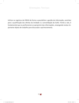72
Orientações Técnicas:
Utilizar os registros do CREAS de forma a possibilitar a gestão da informação, contribui
para a qualificação das ofertas da Unidade e a consolidação do SUAS. Frente a isto, é
fundamental que os profissionais se apropriem das informações, enxergando nestas im-
portante objeto de trabalho para discussão e aprimoramento.
04	-	Caderno	CREAS.indd			72 29/11/2011			16:02:58
 