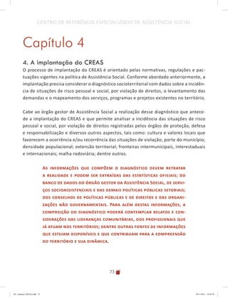 73
CENTRO DE REFERÊNCIA ESPECIALIZADO DE ASSISTÊNCIA SOCIAL
Capítulo 4
4. A implantação do CREAS
O processo de implantação do CREAS é orientado pelas normativas, regulações e pac-
tuações vigentes na política de Assistência Social. Conforme abordado anteriormente, a
implantação precisa considerar o diagnóstico socioterritorial com dados sobre a incidên-
cia de situações de risco pessoal e social, por violação de direitos, o levantamento das
demandas e o mapeamento dos serviços, programas e projetos existentes no território.
Cabe ao órgão gestor de Assistência Social a realização desse diagnóstico que antece-
de a implantação do CREAS e que permite analisar a incidência das situações de risco
pessoal e social, por violação de direitos registradas pelos órgãos de proteção, defesa
e responsabilização e diversos outros aspectos, tais como: cultura e valores locais que
favorecem a ocorrência e/ou recorrência das situações de violação; porte do município;
densidade populacional; extensão territorial; fronteiras intermunicipais, interestaduais
e internacionais; malha rodoviária; dentre outros.
As informações que compõem o diagnóstico devem retratar
a realidade e podem ser extraídas das estatísticas oficiais; do
banco de dados do órgão gestor da Assistência Social, de servi-
ços socioassistenciais e das demais políticas públicas setoriais;
dos conselhos de políticas públicas e de direitos e das organi-
zações não governamentais. Para além destas informações, a
composição do diagnóstico poderá contemplar relatos e con-
siderações das lideranças comunitárias, dos profissionais que
já atuam nos territórios; dentre outras fontes de informações
que estejam disponíveis e que contribuam para a compreensão
do território e sua dinâmica.
04	-	Caderno	CREAS.indd			73 29/11/2011			16:02:59
 