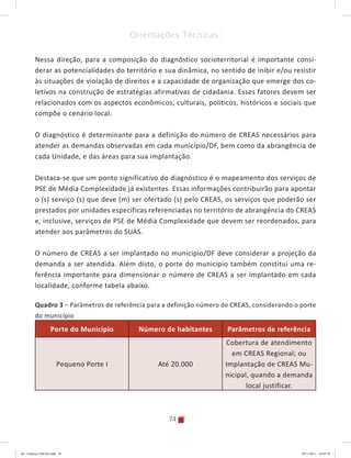 74
Orientações Técnicas:
Nessa direção, para a composição do diagnóstico socioterritorial é importante consi-
derar as potencialidades do território e sua dinâmica, no sentido de inibir e/ou resistir
às situações de violação de direitos e a capacidade de organização que emerge dos co-
letivos na construção de estratégias afirmativas de cidadania. Esses fatores devem ser
relacionados com os aspectos econômicos, culturais, políticos, históricos e sociais que
compõe o cenário local.
O diagnóstico é determinante para a definição do número de CREAS necessários para
atender as demandas observadas em cada município/DF, bem como da abrangência de
cada Unidade, e das áreas para sua implantação.
Destaca-se que um ponto significativo do diagnóstico é o mapeamento dos serviços de
PSE de Média Complexidade já existentes. Essas informações contribuirão para apontar
o (s) serviço (s) que deve (m) ser ofertado (s) pelo CREAS, os serviços que poderão ser
prestados por unidades específicas referenciadas no território de abrangência do CREAS
e, inclusive, serviços de PSE de Média Complexidade que devem ser reordenados, para
atender aos parâmetros do SUAS.
O número de CREAS a ser implantado no município/DF deve considerar a projeção da
demanda a ser atendida. Além disto, o porte do município também constitui uma re-
ferência importante para dimensionar o número de CREAS a ser implantado em cada
localidade, conforme tabela abaixo.
Quadro 3 – Parâmetros de referência para a definição número de CREAS, considerando o porte
do município
Porte do Município Número de habitantes Parâmetros de referência
Pequeno Porte I Até 20.000
Cobertura de atendimento
em CREAS Regional; ou
Implantação de CREAS Mu-
nicipal, quando a demanda
local justificar.
04	-	Caderno	CREAS.indd			74 29/11/2011			16:02:59
 