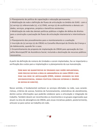 77
CENTRO DE REFERÊNCIA ESPECIALIZADO DE ASSISTÊNCIA SOCIAL
• Planejamento de política de capacitação e educação permanente;
• Mobilização da rede e definição de fluxos de articulação no âmbito do SUAS - com o
(s) serviço (s) referenciado (s), o (s) CRAS, serviço (s) de acolhimento e demais uni-
dades, serviços, programas, projetos e benefícios existentes;
• Mobilização da rede das demais políticas públicas e órgãos de defesa de direitos
para a construção e pactuação de fluxos de articulação intersetorial e interinstitucio-
nal;
• Planejamento dos procedimentos para o monitoramento e a avaliação
• Inscrição do (s) serviço (s) do CREAS no Conselho Municipal do Direito da Criança e
do Adolescente, quando for o caso;
• Encaminhamento da proposta de implantação do CREAS para aprovação do Con-
selho Municipal/DF de Assistência Social, incluindo a destinação de recursos públicos
necessários.
A partir da definição do número de Unidades a serem implantadas, faz-se importante a
verificação dos custos para a implantação e o planejamento da sua manutenção.
Com base no quantitativo de Unidades que serão implantadas,
será preciso definir a área de abrangência de cada CREAS e ma-
pear sua rede de articulação (CRAS, demais unidades da rede
socioassistencial, demais políticas públicas setoriais e órgãos
de defesa de direito).
Nesse sentido, é fundamental conhecer os serviços ofertados na rede, suas caracte-
rísticas, critérios de acesso, horários de funcionamento, sistemáticas de atendimento,
dentre outras informações que poderão colaborar para a articulação e integração do
trabalho. Também devem ser reconhecidos os movimentos e os grupos organizados que
atuam na área de abrangência do CREAS, pois essas iniciativas podem, posteriormente,
articular-se para somar ao trabalho em rede.
04	-	Caderno	CREAS.indd			77 29/11/2011			16:02:59
 