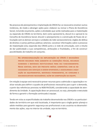 78
Orientações Técnicas:
No processo de planejamento e implantação do CREAS faz-se necessário envolver outras
instâncias, de modo a abranger ações para: elaborar ou revisar o Plano de Assistência
Social, incluindo orçamento, ações e atividades que serão realizadas para a implantação
ou expansão de CREAS no território, bem como apresentá-lo, discuti-lo e aprová-lo no
Conselho de Assistência Social; discutir o planejamento e a construção de fluxos de ar-
ticulação com os demais serviços e unidades da rede socioassistencial, órgãos de defesa
de direitos e outras políticas públicas setoriais; socializar informações sobre o processo
de implantação e/ou expansão dos CREAS junto a à rede de articulação, com o intuito
de dar publicidade a suas competências, atribuições e finalidades, a fim de construir
possibilidades de trabalho em conjunto.
Na operacionalização da implantação do CREAS é necessário
prever recursos para garantir as condições físicas, recursos
humanos e materiais institucionais para seu funcionamento.
Nesse sentido, deve ser previsto imóvel compatível com as ne-
cessidades dos serviços a serem ofertados; e assegurada a aqui-
sição de equipamentos, materiais permanentes, de consumo e
socioeducativos necessários; além da composição da equipe.
Em relação à equipe será necessário prever recursos para a admissão e capacitação e re-
alizar estudo para definir o quadro de profissionais necessários para suprir a demanda,
a partir das referências previstas na NOB-RH/SUAS, considerando a capacidade de aten-
dimento da Unidade. A capacitação deve ser processual, ou seja, planejada e executada
de forma a garantir a formação continuada à equipe.
Tendo em vista as especificidades do trabalho desenvolvido nos CREAS e as particulari-
dades do território em que está localizado, é importante que o órgão gestor planeje e
adote medidas para garantir segurança aos profissionais e aos usuários no desenvolvi-
mento das ações, seja no interior da unidade, seja no território.
Na operacionalização da implantação do CREAS é necessário
prever recursos para garantir as condições físicas, recursos
humanos e materiais institucionais para seu funcionamento.
Nesse sentido, deve ser previsto imóvel compatível com as ne-
cessidades dos serviços a serem ofertados; e assegurada a aqui-
sição de equipamentos, materiais permanentes, de consumo e
socioeducativos necessários; além da composição da equipe.
04	-	Caderno	CREAS.indd			78 29/11/2011			16:03:00
 