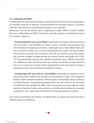 79
CENTRO DE REFERÊNCIA ESPECIALIZADO DE ASSISTÊNCIA SOCIAL
4.2 Localização do CREAS
O CREAS deve ter localização estratégica, prioritariamente de fácil acesso à população a
ser atendida, devendo-se observar a disponibilidade de transporte público e a proximi-
dade dos locais de maior concentração do público a ser atendido.
Apenas por meio de uma análise local, o órgão gestor poderá definir a melhor localiza-
ção para a implantação do CREAS. Entretanto, a fim de assegurar a facilidade de acesso
aos usuários, sugere-se:
- Em Municípios/DF com 1 (um) CREAS: localização da Unidade preferencialmente
em área central, com facilidade de acesso e maior circulação da população, e/ou
em localidade estratégica para facilitar a articulação com a rede (CRAS, Poder Judi-
ciário, Conselho Tutelar, etc.). A área central geralmente é onde está concentrada a
infraestrutura municipal de transportes, fato este que facilita o acesso da popula-
ção, além de unidades e órgãos da rede que devem manter articulação com o CRE-
AS. Essa proximidade propicia uma ambiência favorável para o CREAS desenvolver
um trabalho em rede, além de permitir aos usuários residentes em áreas distantes
e/ou rural o acesso ao conjunto destes equipamentos com otimização de tempo e
redução de custo, além da própria circulação da família;
–	Em Municípios/DF com mais de 1 (um) CREAS: localização da Unidade em terri-
tórios com maior incidência de situações de risco pessoal e social, com violação de
direitos. Podem também constituir referência para a implantação destas unidades:
a territorialização e localização dos equipamentos da rede essencial de articulação
do CREAS (territorialização dos CRAS, rede socioassistencial, Saúde Mental, Poder
Judiciário, Conselho Tutelar, entre outros); e a divisão administrativa do município,
quando for o caso; observada a facilidade de acesso por parte dos usuários.
Uma maior proximidade das famílias aos CREAS abre um campo favorável para que o
trabalho atinja seus objetivos.
04	-	Caderno	CREAS.indd			79 29/11/2011			16:03:00
 
