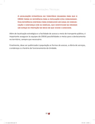 80
Orientações Técnicas:
A localização estratégica no território colabora para que o
CREAS torne-se referência para a população e/ou comunidade.
Essa referência contribui para estabelecer um canal de comuni-
cação e confiança com as famílias, que identificam na Unidade
um espaço de proteção no meio em que vivem e convivem.
Além de localização estratégica e a facilidade de acesso a meio de transporte público, é
importante assegurar às equipes do CREAS possibilidades e meios para o deslocamento
no território, sempre que necessário.
Finalmente, deve ser publicizado à população as formas de acesso, a oferta de serviços,
o endereço e o horário de funcionamento da Unidade.
04	-	Caderno	CREAS.indd			80 29/11/2011			16:03:00
 