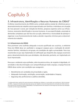 81
CENTRO DE REFERÊNCIA ESPECIALIZADO DE ASSISTÊNCIA SOCIAL
Capítulo 5
5. Infraestrutura, Identificação e Recursos Humanos do CREAS9
O efetivo reconhecimento do CREAS como unidade pública estatal de referência para o
desenvolvimento de trabalho social especializado com famílias e indivíduos em situação
de risco pessoal e social, por violação de direitos, perpassa aspectos como sua infraes-
trutura, necessária identificação e recursos humanos. A sua especificidade, associada às
demandas complexas que são foco da sua ação, determina a necessidade de planejar e
organizar o seu funcionamento de modo a atender requisitos mínimos para o desenvol-
vimento do trabalho.
	
5.1 Infraestrutura do CREAS
Para promover uma acolhida adequada e escuta qualificada aos usuários, o ambiente
físico do CREAS deve ser acolhedor e assegurar espaços para a realização de atendi-
mentos familiar, individual e em grupo, em condições de sigilo e privacidade. Para isso,
recomenda-se que seja implantado em edificação que disponha dos espaços essenciais
para o desenvolvimento das suas atividades, não devendo, portanto, ser implantado em
local improvisado.
Para que o ambiente seja acolhedor, além da postura ética, de respeito à dignidade, di-
versidade e não-discriminação a ser compartilhada por toda a equipe, o espaço físico do
CREAS deve contar com condições que assegurem:
•	 Atendimento em condições de privacidade e sigilo;
•	 Adequada iluminação, ventilação, conservação, salubridade e limpeza;
•	 Segurança dos profissionais e público atendido;
9
A elaboração deste capítulo foi particularmente subsidiada por debates e construções que envolveram, além da equipe
do DPSE, a equipe da Coordenação-Geral de Serviços de Vigilância Social do Departamento de Gestão do SUAS da Secre-
taria Nacional de Assistência Social (SNAS/MDS) e do Departamento de Gestão da Informação da Secretaria de Avaliação
e Gestão da Informação (SAGI/MDS).
04	-	Caderno	CREAS.indd			81 29/11/2011			16:03:00
 