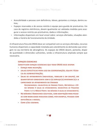 82
Orientações Técnicas:
•	 Acessibilidade a pessoas com deficiência, idosos, gestantes e crianças, dentre ou-
tros;
•	 Espaços reservados e de acesso restrito à equipe para guarda de prontuários. Em
caso de registros eletrônicos, devem igualmente ser adotadas medidas para asse-
gurar o acesso restrito aos prontuários, dados e informações;
•	 Informações disponíveis em local visível sobre: serviços ofertados, situações aten-
didas e horário de funcionamento da Unidade.
A infraestrutura física do CREAS deve ser compatível com os serviços ofertados, recursos
humanos disponíveis e capacidade instalada para atendimento às demandas que emer-
gem no seu território de abrangência. Os espaços do CREAS devem, portanto, dispor
de quantidade e dimensões suficientes, sendo a infraestrutura ampliada sempre que
necessário.
ESPAÇOS ESSENCIAIS
Constituem espaços essenciais que todo CREAS deve dispor:
•	 Espaço para recepção;
•	 Salas específicas para uso da Coordenação, equipe técni-
ca ou administração;
•	 Salas de atendimento (individual, familiar e em grupo), em
quantitativo condizente com o (s) serviço (s) ofertado (s) e a
capacidade de atendimento da Unidade
Recomendável: municípios de Grande Porte, Metrópole e DF:
no mínimo 4 salas de atendimento; municípios de Pequeno
Porte I e II e Médio Porte: no mínimo:3 salas de atendimento;
•	 No mínimo 2 Banheiros coletivos, com adaptação para pesso-
as com mobilidade reduzida como, por exemplo, pessoas com
deficiência e idosos;
•	 Copa e/ou cozinha.
04	-	Caderno	CREAS.indd			82 29/11/2011			16:03:02
 