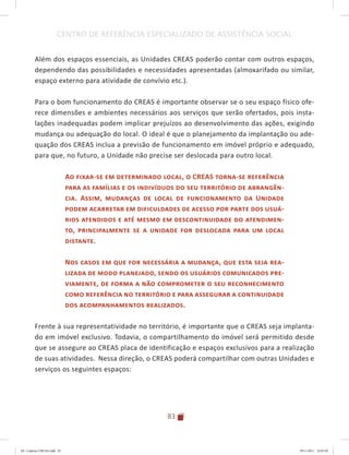 83
CENTRO DE REFERÊNCIA ESPECIALIZADO DE ASSISTÊNCIA SOCIAL
Além dos espaços essenciais, as Unidades CREAS poderão contar com outros espaços,
dependendo das possibilidades e necessidades apresentadas (almoxarifado ou similar,
espaço externo para atividade de convívio etc.).
Para o bom funcionamento do CREAS é importante observar se o seu espaço físico ofe-
rece dimensões e ambientes necessários aos serviços que serão ofertados, pois insta-
lações inadequadas podem implicar prejuízos ao desenvolvimento das ações, exigindo
mudança ou adequação do local. O ideal é que o planejamento da implantação ou ade-
quação dos CREAS inclua a previsão de funcionamento em imóvel próprio e adequado,
para que, no futuro, a Unidade não precise ser deslocada para outro local.
Ao fixar-se em determinado local, o CREAS torna-se referência
para as famílias e os indivíduos do seu território de abrangên-
cia. Assim, mudanças de local de funcionamento da Unidade
podem acarretar em dificuldades de acesso por parte dos usuá-
rios atendidos e até mesmo em descontinuidade do atendimen-
to, principalmente se a unidade for deslocada para um local
distante.
Nos casos em que for necessária a mudança, que esta seja rea-
lizada de modo planejado, sendo os usuários comunicados pre-
viamente, de forma a não comprometer o seu reconhecimento
como referência no território e para assegurar a continuidade
dos acompanhamentos realizados.
Frente à sua representatividade no território, é importante que o CREAS seja implanta-
do em imóvel exclusivo. Todavia, o compartilhamento do imóvel será permitido desde
que se assegure ao CREAS placa de identificação e espaços exclusivos para a realização
de suas atividades. Nessa direção, o CREAS poderá compartilhar com outras Unidades e
serviços os seguintes espaços:
04	-	Caderno	CREAS.indd			83 29/11/2011			16:03:02
 