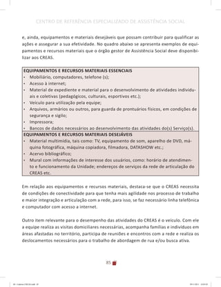85
CENTRO DE REFERÊNCIA ESPECIALIZADO DE ASSISTÊNCIA SOCIAL
e, ainda, equipamentos e materiais desejáveis que possam contribuir para qualificar as
ações e assegurar a sua efetividade. No quadro abaixo se apresenta exemplos de equi-
pamentos e recursos materiais que o órgão gestor de Assistência Social deve disponibi-
lizar aos CREAS.
EQUIPAMENTOS E RECURSOS MATERIAIS ESSENCIAIS
•	 Mobiliário, computadores, telefone (s);
•	 Acesso à internet;
•	 Material de expediente e material para o desenvolvimento de atividades individu-
ais e coletivas (pedagógicos, culturais, esportivos etc.);
•	 Veículo para utilização pela equipe;
•	 Arquivos, armários ou outros, para guarda de prontuários físicos, em condições de
segurança e sigilo;
•	 Impressora;
•	 Bancos de dados necessários ao desenvolvimento das atividades do(s) Serviço(s).
EQUIPAMENTOS E RECURSOS MATERIAIS DESEJÁVEIS
•	 Material multimídia, tais como: TV, equipamento de som, aparelho de DVD, má-
quina fotográfica, máquina copiadora, filmadora, DATASHOW etc.;
•	 Acervo bibliográfico;
•	 Mural com informações de interesse dos usuários, como: horário de atendimen-
to e funcionamento da Unidade; endereços de serviços da rede de articulação do
CREAS etc.
Em relação aos equipamentos e recursos materiais, destaca-se que o CREAS necessita
de condições de conectividade para que tenha mais agilidade nos processo de trabalho
e maior integração e articulação com a rede, para isso, se faz necessário linha telefônica
e computador com acesso a internet.
Outro item relevante para o desempenho das atividades do CREAS é o veículo. Com ele
a equipe realiza as visitas domiciliares necessárias, acompanha famílias e indivíduos em
áreas afastadas no território, participa de reuniões e encontros com a rede e realiza os
deslocamentos necessários para o trabalho de abordagem de rua e/ou busca ativa.
04	-	Caderno	CREAS.indd			85 29/11/2011			16:03:03
 