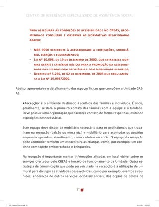 87
CENTRO DE REFERÊNCIA ESPECIALIZADO DE ASSISTÊNCIA SOCIAL
Para assegurar as condições de acessibilidade no CREAS, reco-
menda-se consultar e observar as normativas relacionadas
abaixo:
•	 NBR 9050 referente à acessibilidade a edificações, mobiliá-
rio, espaços e equipamentos;
•	 Lei nº 10.098, de 19 de dezembro de 2000, que estabelece nor-
mas gerais e critérios básicos para a promoção da acessibili-
dade das pessoas com deficiência e com mobilidade reduzida;
•	 Decreto nº 5.296, de 02 de dezembro, de 2004 que regulamen-
ta a Lei nº 10.098/2000.
Abaixo, apresenta-se o detalhamento dos espaços físicos que compõem a Unidade CRE-
AS:
•	Recepção: é o ambiente destinado à acolhida das famílias e indivíduos. É onde,
geralmente, se dará o primeiro contato das famílias com a equipe e a Unidade.
Deve possuir uma organização que favoreça contato de forma respeitosa, evitando
exposições desnecessárias.
Esse espaço deve dispor de mobiliário necessário para os profissionais que traba-
lham na recepção (balcão ou mesa etc.) e mobiliário para acomodar os usuários
enquanto aguardam atendimento, como cadeiras ou sofás. O espaço da recepção
pode acomodar também um espaço para as crianças, como, por exemplo, um can-
tinho com tapete emborrachado e brinquedos.
Na recepção é importante manter informações afixadas em local visível sobre os
serviços ofertados pelo CREAS e horário de funcionamento da Unidade. Outra es-
tratégia de comunicação que pode ser veiculada na recepção é a utilização de um
mural para divulgar as atividades desenvolvidas, como por exemplo: eventos e reu-
niões; endereços de outros serviços socioassistenciais, dos órgãos de defesa de
04	-	Caderno	CREAS.indd			87 29/11/2011			16:03:03
 