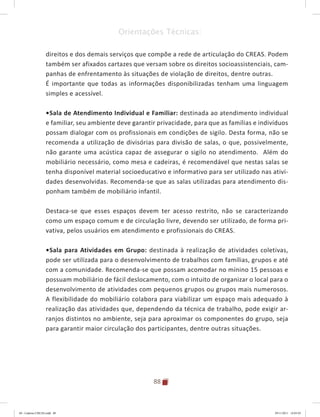 88
Orientações Técnicas:
direitos e dos demais serviços que compõe a rede de articulação do CREAS. Podem
também ser afixados cartazes que versam sobre os direitos socioassistenciais, cam-
panhas de enfrentamento às situações de violação de direitos, dentre outras.
É importante que todas as informações disponibilizadas tenham uma linguagem
simples e acessível.
•	Sala de Atendimento Individual e Familiar: destinada ao atendimento individual
e familiar, seu ambiente deve garantir privacidade, para que as famílias e indivíduos
possam dialogar com os profissionais em condições de sigilo. Desta forma, não se
recomenda a utilização de divisórias para divisão de salas, o que, possivelmente,
não garante uma acústica capaz de assegurar o sigilo no atendimento. Além do
mobiliário necessário, como mesa e cadeiras, é recomendável que nestas salas se
tenha disponível material socioeducativo e informativo para ser utilizado nas ativi-
dades desenvolvidas. Recomenda-se que as salas utilizadas para atendimento dis-
ponham também de mobiliário infantil.
Destaca-se que esses espaços devem ter acesso restrito, não se caracterizando
como um espaço comum e de circulação livre, devendo ser utilizado, de forma pri-
vativa, pelos usuários em atendimento e profissionais do CREAS.
•	Sala para Atividades em Grupo: destinada à realização de atividades coletivas,
pode ser utilizada para o desenvolvimento de trabalhos com famílias, grupos e até
com a comunidade. Recomenda-se que possam acomodar no mínino 15 pessoas e
possuam mobiliário de fácil deslocamento, com o intuito de organizar o local para o
desenvolvimento de atividades com pequenos grupos ou grupos mais numerosos.
A flexibilidade do mobiliário colabora para viabilizar um espaço mais adequado à
realização das atividades que, dependendo da técnica de trabalho, pode exigir ar-
ranjos distintos no ambiente, seja para aproximar os componentes do grupo, seja
para garantir maior circulação dos participantes, dentre outras situações.
04	-	Caderno	CREAS.indd			88 29/11/2011			16:03:03
 