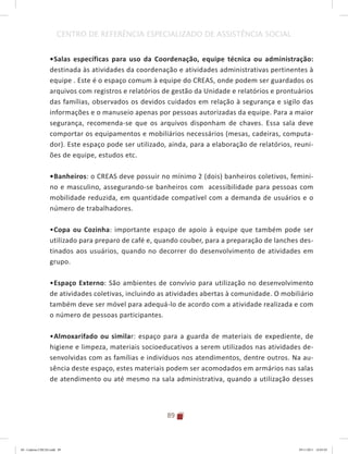 89
CENTRO DE REFERÊNCIA ESPECIALIZADO DE ASSISTÊNCIA SOCIAL
•	Salas específicas para uso da Coordenação, equipe técnica ou administração:
destinada às atividades da coordenação e atividades administrativas pertinentes à
equipe . Este é o espaço comum à equipe do CREAS, onde podem ser guardados os
arquivos com registros e relatórios de gestão da Unidade e relatórios e prontuários
das famílias, observados os devidos cuidados em relação à segurança e sigilo das
informações e o manuseio apenas por pessoas autorizadas da equipe. Para a maior
segurança, recomenda-se que os arquivos disponham de chaves. Essa sala deve
comportar os equipamentos e mobiliários necessários (mesas, cadeiras, computa-
dor). Este espaço pode ser utilizado, ainda, para a elaboração de relatórios, reuni-
ões de equipe, estudos etc.
•	Banheiros: o CREAS deve possuir no mínimo 2 (dois) banheiros coletivos, femini-
no e masculino, assegurando-se banheiros com acessibilidade para pessoas com
mobilidade reduzida, em quantidade compatível com a demanda de usuários e o
número de trabalhadores.
•	Copa ou Cozinha: importante espaço de apoio à equipe que também pode ser
utilizado para preparo de café e, quando couber, para a preparação de lanches des-
tinados aos usuários, quando no decorrer do desenvolvimento de atividades em
grupo.
•	Espaço Externo: São ambientes de convívio para utilização no desenvolvimento
de atividades coletivas, incluindo as atividades abertas à comunidade. O mobiliário
também deve ser móvel para adequá-lo de acordo com a atividade realizada e com
o número de pessoas participantes.
•	Almoxarifado ou similar: espaço para a guarda de materiais de expediente, de
higiene e limpeza, materiais socioeducativos a serem utilizados nas atividades de-
senvolvidas com as famílias e indivíduos nos atendimentos, dentre outros. Na au-
sência deste espaço, estes materiais podem ser acomodados em armários nas salas
de atendimento ou até mesmo na sala administrativa, quando a utilização desses
04	-	Caderno	CREAS.indd			89 29/11/2011			16:03:03
 