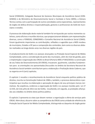 9
CENTRO DE REFERÊNCIA ESPECIALIZADO DE ASSISTÊNCIA SOCIAL
Social (FONSEAS), Colegiado Nacional de Gestores Municipais de Assistência Social (CON-
GEMAS) e do Ministério do Desenvolvimento Social e Combate à Fome (MDS), a Câmara
Técnica contou com a participação de outros convidados como especialistas, representantes
de órgãos de defesa direitos e responsabilização, gestores e profissionais do SUAS de muni-
cípios e estados.
O processo de elaboração deste material também foi enriquecido por outros momentos co-
letivos, como oficinas e reuniões técnicas, que proporcionaram debates com representações
diversas, como o FONSEAS, CONGEMAS e Conselho Nacional de Assistência Social (CNAS).
Foram igualmente importantes as contribuições, reflexões e sugestões que o MDS recebeu
de municípios, Estados e DF para a composição dos conteúdos, bem como os diversos deba-
tes realizados ao longo destes anos nas diversas regiões do país.
O amadurecimento do SUAS e os avanços alcançados na Proteção Social Especial de Média
Complexidade, como a consideração do porte dos municípios, além do nível de gestão, para
a implantação e organização dos CREAS no Brasil (Portaria MDS nº 843/2010) e a construção
de seu Índice de Desenvolvimento (ID CREAS), trouxeram, igualmente, subsídios fundamen-
tais para as orientações ora apresentadas.Discussões no âmbito da Secretaria Nacional de
Assistência Social também contribuíram para a elaboração e finalização deste Caderno, que
se organiza em 6 (seis) capítulos.
O capítulo 1 ressalta o reconhecimento da Assistência Social enquanto política pública de
direitos, inscrita na Constituição Federal de 1988 e, também, o processo democrático e par-
ticipativo que resultou na elaboração e aprovação de alguns de seus principais marcos nor-
mativos. Na seqüência, evidencia a organização do SUAS e os avanços trazidos pela Lei nº
12.435, de 6 de julho de 2011 (Lei do SUAS), ressaltando, em seguida, as proteções afiança-
das aos cidadãos no âmbito desta política pública.
O capítulo 2 apresenta os eixos que devem nortear a organização e oferta de serviços pelo
CREAS. Além disso, discorre sobre as competências do CREAS como unidade de referência da
Proteção Social Especial de Média Complexidade, distinguindo-as daquelas do órgão gestor
04	-	Caderno	CREAS.indd			9 29/11/2011			16:02:40
 