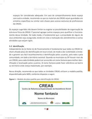 90
Orientações Técnicas:
espaços for considerada adequada. Em caso de compartilhamento deste espaço
com outra unidade, recomenda-se que os materiais do CREAS sejam guardados em
armários específicos ou similar com chaves para acesso exclusivo de profissionais
do CREAS.
Os espaços sugeridos não devem limitar ou esgotar as possibilidades de organização da
estrutura física do CREAS. É possível agregar outros espaços para qualificar o funciona-
mento dessa Unidade. De todo modo, é fundamental que a privacidade de alguns de
seus ambientes seja assegurada, tendo em vista a realização dos atendimentos e outras
atividades que exijam sigilo.
5.2 Identificação
Independente da (s) fonte (s) de financiamento é fundamental que todos os CREAS te-
nham afixado placa de identificação em local visível, de modo a dar visibilidade a Unida-
de e garantir seu fácil reconhecimento e identificação pelos usuários, pela rede e pela
comunidade, em todo o território nacional. Quando no município ou DF houver mais de
um CREAS, para cada Unidade poderá ser acrescido um nome fantasia para melhor iden-
tificação e localização pelos usuários. O nome fantasia pode fazer referência ao bairro
ou território onde esteja implantado, por exemplo.
Nessa direção, recomenda-se que todas as Unidades CREAS utilizem o modelo padrão,
disponibilizado pelo MDS, conforme disposto a seguir.
Figura 1 – Modelo de placa padrão para identificação do CREAS
04	-	Caderno	CREAS.indd			90 29/11/2011			16:03:04
 