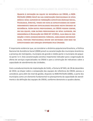 93
CENTRO DE REFERÊNCIA ESPECIALIZADO DE ASSISTÊNCIA SOCIAL
Quanto à definição da equipe de referência do CREAS, a NOB-
RH/SUAS (2006) prevê na sua composição profissionais de nível
médio e nível superior de formações específicas (Serviço Social,
Psicologia, Direito), tendo em vista as especificidades do acom-
panhamento familiar especializado realizado nesta Unidade de
referência. Além destes profissionais, os CREAS podem contar,
em sua equipe, com outros profissionais de nível superior, em
observância à Resolução do CNAS Nº 17/2011, cuja área de for-
mação e perfil (conhecimentos teóricos, habilidades metodoló-
gicas, postura profissional) devem ser definidos com base na
especificidade dos serviços ofertados pela Unidade.
É importante evidenciar que, ao considerar a dinâmica populacional brasileira, a Política
Nacional de Assistência Social (2004) prevê na caracterização dos municípios brasileiros
a presença de metrópoles, municípios de grande e médio porte e municípios de peque-
no porte I e II. Esta caracterização constitui importante indicador para a organização da
oferta de serviços especializados no CREAS e para a construção de indicativos sobre a
capacidade de atendimento das Unidades.
Com o amadurecimento da implantação do SUAS, a Portaria Nº 843, de 28 de dezembro
de 2010, ao dispor sobre a composição das equipes de referência do CREAS, passou a
considerar, para além do nível de gestão, disposto na NOB-RH/SUAS (2006), o porte dos
municípios como um elemento fundamental no planejamento da capacidade de atendi-
mento e da definição das equipes do CREAS, conforme demonstra o quadro abaixo.
04	-	Caderno	CREAS.indd			93 29/11/2011			16:03:04
 