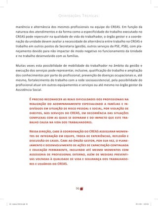 96
Orientações Técnicas:
manência e alternância dos mesmos profissionais na equipe do CREAS. Em função da
natureza dos atendimentos e da forma como a especificidade do trabalho executado no
CREAS pode repercutir na qualidade de vida do trabalhador, o órgão gestor e a coorde-
nação da unidade devem avaliar a necessidade de alternância entre trabalho no CREAS e
trabalho em outros postos da Secretaria (gestão, outros serviços da PSE, PSB), com pla-
nejamento devido para não impactar de modo negativo no funcionamento da Unidade
e no trabalho desenvolvido com as famílias.
Muitas vezes esta possibilidade de mobilidade do trabalhador no âmbito da gestão e
execução dos serviços pode representar, inclusive, qualificação do trabalho e ampliação
dos conhecimentos por parte do profissional, prevenção de doenças ocupacionais e, até
mesmo, fortalecimento do trabalho com a rede socioassistencial, pela possibilidade do
profissional atuar em outros equipamentos e serviços ou até mesmo no órgão gestor da
Assistência Social.
É preciso reconhecer as reais dificuldades dos profissionais na
realização do acompanhamento especializado a famílias e in-
divíduos em situação de risco pessoal e social, por violação de
direitos, nos serviços do CREAS, em decorrência das situações
complexas com as quais se deparam e do impacto que este tra-
balho causa na vida dos trabalhadores.
Nessa direção, cabe à coordenação do CREAS assegurar momen-
tos de integração em equipe, troca de experiências, reflexão e
discussão de casos. Cabe ao órgão gestor, por sua vez, o plane-
jamento e desenvolvimento de ações de capacitação continuada
e educação permanente, incluindo até mesmo momentos com
assessoria de profissional externo, além de medidas preventi-
vas voltadas à qualidade de vida e segurança dos trabalhado-
res e usuários do CREAS.
04	-	Caderno	CREAS.indd			96 29/11/2011			16:03:04
 