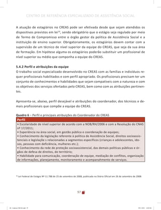 97
CENTRO DE REFERÊNCIA ESPECIALIZADO DE ASSISTÊNCIA SOCIAL
A atuação de estagiários no CREAS pode ser efetivada desde que sejam atendidos os
dispositivos previstos em lei10
, sendo obrigatório que o estágio seja regulado por meio
de Termo de Compromisso entre o órgão gestor da política de Assistência Social e a
instituição de ensino superior. Obrigatoriamente, os estagiários devem contar com a
supervisão de um técnico de nível superior da equipe do CREAS, que seja da sua área
de formação. Em hipótese alguma os estagiários poderão substituir um profissional de
nível superior ou médio que componha a equipe do CREAS.
5.4.2 Perfil e atribuições da equipe
O trabalho social especializado desenvolvido no CREAS com as famílias e indivíduos re-
quer profissionais habilitados e com perfil apropriado. Os profissionais precisam ter um
conjunto de conhecimentos e habilidades que sejam compatíveis com a natureza e com
os objetivos dos serviços ofertados pelo CREAS, bem como com as atribuições pertinen-
tes.
Apresenta-se, abaixo, perfil desejável e atribuições do coordenador, dos técnicos e de-
mais profissionais que compõe a equipe do CREAS.
Quadro 6 – Perfil e principais atribuições do Coordenador do CREAS
Perfil
• Escolaridade de nível superior de acordo com a NOB/RH/2006 e com a Resolução do CNAS
nº 17/2011;
• Experiência na área social, em gestão pública e coordenação de equipes;
• Conhecimento da legislação referente à política de Assistência Social, direitos socioassis-
tenciais e legislaçõe s relacionadas a segmentos específicos (crianças e adolescentes, ido-
sos, pessoas com deficiência, mulheres etc.);
• Conhecimento da rede de proteção socioassistencial, das demais políticas públicas e ór-
gãos de defesa de direitos, do território;
• Habilidade para comunicação, coordenação de equipe, mediação de conflitos, organização
de informações, planejamento, monitoramento e acompanahmento de serviços.
10
Lei Federal de Estágio Nº 11.788 de 25 de setembro de 2008, publicada no Diário Oficial em 26 de setembro de 2008.
04	-	Caderno	CREAS.indd			97 29/11/2011			16:03:04
 