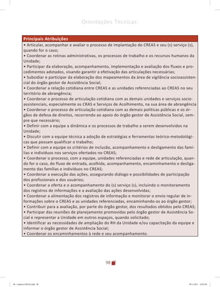 98
Orientações Técnicas:
Principais Atribuições
• Articular, acompanhar e avaliar o processo de implantação do CREAS e seu (s) serviço (s),
quando for o caso;
• Coordenar as rotinas administrativas, os processos de trabalho e os recursos humanos da
Unidade;
• Participar da elaboração, acompanhamento, implementação e avaliação dos fluxos e pro-
cedimentos adotados, visando garantir a efetivação das articulações necessárias;
• Subsidiar e participar da elaboração dos mapeamentos da área de vigilância socioassisten-
cial do órgão gestor de Assistência Social;
• Coordenar a relação cotidiana entre CREAS e as unidades referenciadas ao CREAS no seu
território de abrangência;
• Coordenar o processo de articulação cotidiana com as demais unidades e serviços socio-
assistenciais, especialmente os CRAS e Serviços de Acolhimento, na sua área de abrangência
• Coordenar o processo de articulação cotidiana com as demais políticas públicas e os ór-
gãos de defesa de direitos, recorrendo ao apoio do órgão gestor de Assistência Social, sem-
pre que necessário;
• Definir com a equipe a dinâmica e os processos de trabalho a serem desenvolvidos na
Unidade;
• Discutir com a equipe técnica a adoção de estratégias e ferramentas teórico-metodológi-
cas que possam qualificar o trabalho;
• Definir com a equipe os critérios de inclusão, acompanhamento e desligamento das famí-
lias e indivíduos nos serviços ofertados no CREAS;
• Coordenar o processo, com a equipe, unidades referenciadas e rede de articulação, quan-
do for o caso, do fluxo de entrada, acolhida, acompanhamento, encaminhamento e desliga-
mento das famílias e indivíduos no CREAS;
• Coordenar a execução das ações, assegurando diálogo e possibilidades de participação
dos profissionais e dos usuários;
• Coordenar a oferta e o acompanhamento do (s) serviço (s), incluindo o monitoramento
dos registros de informações e a avaliação das ações desenvolvidas;
• Coordenar a alimentação dos registros de informação e monitorar o envio regular de in-
formações sobre o CREAS e as unidades referenciadas, encaminhando-os ao órgão gestor;
• Contribuir para a avaliação, por parte do órgão gestor, dos resultados obtidos pelo CREAS;
• Participar das reuniões de planejamento promovidas pelo órgão gestor de Assistência So-
cial e representar a Unidade em outros espaços, quando solicitado;
• Identificar as necessidades de ampliação do RH da Unidade e/ou capacitação da equipe e
informar o órgão gestor de Assistência Social;
• Coordenar os encaminhamentos à rede e seu acompanhamento.
04	-	Caderno	CREAS.indd			98 29/11/2011			16:03:04
 