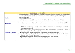 OOrriieennttaacciioonneess ppaarraa llaa eevvaalluuaacciióónn eenn llaa EEdduuccaacciióónn IInnffaannttiill
----------------------------------------------------------------------------------------------------------------------------------------
----------------------------------------------------------------------
PPáágg...... 3333
SESIONES DE EVALUACIÓN
Finalidad
- Valorar, por parte de la persona que ejerza la tutoría del alumnado. el proceso de desarrollo y el aprendizaje del
alumnado en relación con la evolución del propio alumno, y con las capacidades propuestas en los objetivos
didácticos de la etapa,
- Evaluar la práctica docente.
- Orientar la puesta en marcha del proceso atención a las dificultades de aprendizaje que se detecten.
Periodicidad
- Tres sesiones, como mínimo, a lo largo del curso, más las que se determinen en el proyecto educativo del Centro.
Tareas que se realizan
 El tutor o tutora del grupo recogerá y hará las anotaciones convenientes que servirán para redactar el
informe de final de curso.
 Recogerá, así mismo la información proporcionada por otros profesionales que puedan incidir en el grupo, o
atiendan a cualquier niño o niña en particular.
 Tendrá en cuenta, también, la información obtenida en las entrevistas con la familia.
- Informe a la familia sobre el resultado del proceso de desarrollo y aprendizaje de cada alumno o alumna, con:
 Grado de desarrollo de las capacidades.
 Problemas de aprendizaje. Medidas de refuerzo y adaptación, si se han precisado.
 Estrategias de solución que precisan la participación familiar.
 