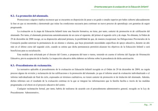 OOrriieennttaacciioonneess ppaarraa llaa eevvaalluuaacciióónn eenn llaa EEdduuccaacciióónn IInnffaannttiill
----------------------------------------------------------------------------------------------------------------------------------------
----------------------------------------------------------------------
PPáágg...... 3399
8.2.- La promoción del alumnado.
Promocionar a alguien implica reconocer que se encuentra en disposición de pasar a un grado o estadio superior por haber cubierto adecuadamente
la fase en que se encontraba y demostrado que reúne las condiciones necesaria para continuar un nuevo proceso de aprendizaje con garantías de seguir
progresando.
La evaluación en la etapa de Educación Infantil tiene una función formativa, no tiene, por tanto, carácter de promoción ni de calificación del
alumnado. Por tanto, el alumnado promociona automáticamente de un curso al siguiente, del primer al segundo ciclo y de etapa. No obstante, la Orden de
29 de diciembre de 2008 recoge, en su disposición adicional primera, la posibilidad de que, de manera excepcional, las Delegaciones Provinciales de la
Consejería puedan autorizar la permanencia de un alumno o alumna, que haya presentado necesidades específicas de apoyo educativo, durante un año
más en el último curso del segundo ciclo, cuando se estime que dicha permanencia permitirá alcanzar los objetivos de la Educación Infantil o será
beneficiosa para su socialización.
Esta medida será solicitada por el director del Centro, a propuesta del tutor o tutora, teniendo en cuenta el informe del Equipo de Orientación
Educativa, previa aceptación de la familia. La inspección educativa debe elaborar un informe sobre la procedencia de dicha autorización.
8.3.- Procedimientos de reclamación.
La normativa aplicable al procedimiento de la evaluación en Educación Infantil recogida en el Orden de 29 de diciembre de 2008, no regula
proceso alguno de revisión y reclamación de las calificaciones o la promoción del alumnado, ya que el informe anual de evaluación individualizado o el
informe individualizado de final de ciclo, expresados en términos cualitativos, no tienen carácter de promoción ni de titulación del alumnado. Además,
dichos informes son el resultado de la evaluación continua en la que se integran las informaciones que la familia facilita a través de las medidas
programadas a tal efecto en el proyecto educativo del centro.
Cualquier reclamación formal, por tanto, habría de realizarse de acuerdo con el procedimiento administrativo general, recogido en la Ley de
Procedimiento Administrativo..
 