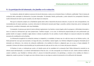 OOrriieennttaacciioonneess ppaarraa llaa eevvaalluuaacciióónn eenn llaa EEdduuccaacciióónn IInnffaannttiill
----------------------------------------------------------------------------------------------------------------------------------------
----------------------------------------------------------------------
PPáágg...... 4411
9.- La participación del alumnado y las familias en la evaluación.
La evaluación, además de implicar un proceso de toma de decisiones, cuenta con un elemento básico: la difusión y publicidad. Todo el sistema de
evaluación debe contemplar la información a las partes interesadas. Al alumnado, familia, profesorado y centro educativo les corresponde el derecho a
recibir información de todo lo que ha sucedido y ha sido objeto de evaluación.
Para que la evaluación cumpla con su finalidad de aportar datos sobre el desarrollo del proceso educativo, el juicio de valor correspondiente y las
recomendaciones de mejora oportunas, es preciso seleccionar la información necesaria para llegar a acuerdos, analizar situaciones, prever estrategias de
intervención y acreditar al alumnado, entre otras finalidades.
Corresponde a la persona que ejerza la tutoría informar regularmente a las familias o tutores legales sobre los progresos y dificultades detectados y
tener en cuenta las informaciones que estos proporcionen. También recogerá , en su caso, la información proporcionada por otros profesionales que
puedan incidir en el grupo o atiendan a algún alumno o alumna en particular. En este sentido, el centro reflejará en el proyecto educativo las medidas
necesarias de coordinación con las familias.
La información recogida de la evaluación continua se compartirá y se trasladará, al menos una vez cada tres meses en un informe escrito, y de
forma personal las veces que sean necesarias a lo largo del curso, a las familias o tutores legales. Los informes reflejarán los progresos efectuados por el
alumnado con referencia a los criterios de evaluación establecidos y las medidas de refuerzo y adaptación que, en su caso, se hayan adoptado. El
contenido y formato del informe serán decididos por los profesionales de cada uno de los ciclos, en el marco del proyecto educativo.
Al finalizar el curso, se informará por escrito a la familia acerca de los resultados de la evaluación final. Dicha información consistirá en un
informe anual individualizado, o un informe individualizado de final de ciclo, si el año corresponde con el final de un ciclo. Ambos informes tendrán un
carácter cualitativo, cuya finalidad es informar sobre el proceso de desarrollo personal y de aprendizaje, y orientar en las medidas de refuerzo o
adaptación, cuando se precisen. En ningún caso estos informes tienen en esta etapa un carácter de promoción ni de calificación del alumnado.
 