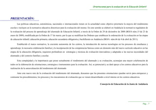 OOrriieennttaacciioonneess ppaarraa llaa eevvaalluuaacciióónn eenn llaa EEdduuccaacciióónn IInnffaannttiill
----------------------------------------------------------------------------------------------------------------------------------------
----------------------------------------------------------------------
PPáágg...... 77
PPRREESSEENNTTAACCIIÓÓNN::
Las políticas educativas, autonómicas, nacionales e internacionales tienen en la actualidad como objetivo prioritario la mejora del rendimiento
escolar e incluyen en la normativa educativa directrices para la evaluación del mismo. En este sentido se elaboró en Andalucía la normativa reguladora de
la evaluación del proceso de aprendizaje del alumnado de Educación Infantil, a través de la Orden de 29 de diciembre de 2008 (BOJA núm.15 de 23 de
enero de 2009), modificada por la Orden de 17 de marzo, por la que se modifican las Órdenes que establecen la ordenación de la evaluación en las etapas
de educación infantil, educación primaria, educación secundaria obligatoria y bachillerato en Andalucía (BOJA núm.66 de 4 de abril de 2011).
Establecido el marco normativo, la creciente autonomía de los centros, la introducción de nuevas tecnologías en los procesos de enseñanza y
aprendizaje, la necesaria colaboración familiar y la incorporación de las competencias básicas como un elemento más del nuevo currículo educativo en las
etapas de la educación obligatoria, requieren profundizar en estrategias y técnicas de evaluación innovadoras y adaptadas a las nuevas necesidades del
alumnado y del contexto familiar y escolar.
Esta complejidad y la importancia que posee actualmente el rendimiento del alumnado y su evaluación, aconsejan una mayor colaboración de
todos en la elaboración de orientaciones, estrategias e instrumentos para la evaluación. Así, se potenciará y se dará apoyo a los centros educativos para la
realización de la autoevaluación del rendimiento del alumnado
Ante este nuevo reto de la evaluación del rendimiento del alumnado, deseamos que las presentes orientaciones puedan servir para enriquecer y
contrastar los procedimientos, los procesos y los mecanismos de evaluación que se vienen desarrollando a nivel interno en los centros educativos.
Consejería de Educación de la Junta de Andalucía
 