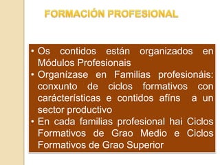 • Os contidos están organizados en
Módulos Profesionais
• Organízase en Familias profesionáis:
conxunto de ciclos formativos con
carácterísticas e contidos afíns a un
sector productivo
• En cada familias profesional hai Ciclos
Formativos de Grao Medio e Ciclos
Formativos de Grao Superior
 