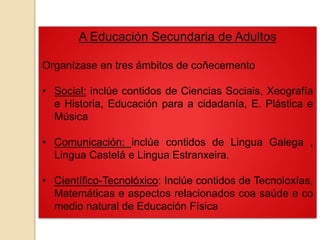 A Educación Secundaria de Adultos
Organízase en tres ámbitos de coñecemento
• Social: inclúe contidos de Ciencias Sociais, Xeografía
e Historia, Educación para a cidadanía, E. Plástica e
Música
• Comunicación: inclúe contidos de Lingua Galega ,
Lingua Castelá e Lingua Estranxeira.
• Científico-Tecnolóxico: Inclúe contidos de Tecnoloxías,
Matemáticas e aspectos relacionados coa saúde e co
medio natural de Educación Física
 