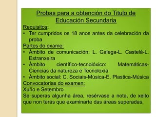 Probas para a obtención do Titulo de
Educación Secundaria
Requisitos:
• Ter cumpridos os 18 anos antes da celebración da
proba
Partes do exame:
• Ámbito de comunicación: L. Galega-L. Castelá-L.
Estranxeira
• Ámbito científico-tecnolóxico: Matemáticas-
Ciencias da natureza e Tecnoloxía
• Ámbito social: C. Sociais-Música-E. Plastica-Música
Convocatorias do examen:
Xuño e Setembro
Se superas algunha área, resérvase a nota, de xeito
que non terás que examinarte das áreas superadas.
 