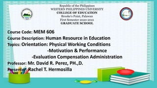 Republic of the Philippines
WESTERN PHILIPPINES UNIVERSITY
COLLEGE OF EDUCATION
Brooke’s Point, Palawan
First Semester 2020-2021
GRADUATE SCHOOL
Course Code: MEM 606
Course Description: Human Resource in Education
Topics: Orientation: Physical Working Conditions
-Motivation & Performance
-Evaluation Compensation Administration
Professor: Mr. David R. Perez, PH.,D.
Presenter: Rachel T. Hermosilla
 