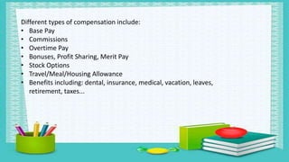 Different types of compensation include:
• Base Pay
• Commissions
• Overtime Pay
• Bonuses, Profit Sharing, Merit Pay
• Stock Options
• Travel/Meal/Housing Allowance
• Benefits including: dental, insurance, medical, vacation, leaves,
retirement, taxes...
 