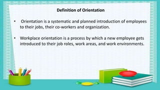 Definition of Orientation
• Orientation is a systematic and planned introduction of employees
to their jobs, their co-workers and organization.
• Workplace orientation is a process by which a new employee gets
introduced to their job roles, work areas, and work environments.
 