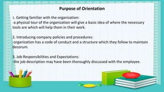 Purpose of Orientation
1. Getting familiar with the organization:
-a physical tour of the organization will give a basic idea of where the necessary
tools are which will help them in their work.
2. Introducing company policies and procedures:
-organization has a code of conduct and a structure which they follow to maintain
decorum.
3. Job Responsibilities and Expectations:
-the job description may have been thoroughly discussed with the employee.
 