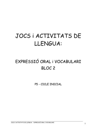 JOCS I ACTIVITATS DE LLENGUA. EXPRESSIÓ ORAL I VOCABULARI
1
JOCS i ACTIVITATS DE
LLENGUA:
EXPRESSIÓ ORAL i VOCABULARI
BLOC 2
P5 - CICLE INICIAL
 