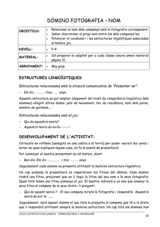 JOCS I ACTIVITATS DE LLENGUA. EXPRESSIÓ ORAL I VOCABULARI
10
DÒMINO FOTOGRAFIA – NOM
OBJECTIUS: • Relacionar el nom dels companys amb la fotografia corresponent.
• Saber discriminar el propi nom entre els dels companys/es.
• Potenciar el vocabulari i les estructures lingüístiques associades
al mateix joc.
NIVELL: • P-4
MATERIAL:
• Cal preparar-lo adaptat per a cada classe (veure annex material
pàgina 3)
AGRUPAMENT: • Mig grup
ESTRUCTURES LINGÜÍSTIQUES:
Estructures relacionades amb la situació comunicativa de “Presentar-se”:
− Em dic ………… i tinc ……. anys.
Aquesta estructura es pot ampliar (depenent del nivell de competència lingüística dels
alumnes) afegint altres dades: país de naixement, lloc de residència, nom dels pares,
nombre de germans,….
Estructures relacionades amb el joc:
− Qui és aquest/a nen/a?
− Aquest/a nen/a és en/la -------
DESENVOLUPAMENT DE L'ACTIVITAT:
Col·locats en rotllana (asseguts en una cadira o al terra) per poder veure’s les cares i
mirar-se quan expliquen alguna cosa, es fa la sessió de presentació:
Pot començar el mestre presentant-se ell mateix, dient:
− Bon dia. Em dic ……………… i tinc ……….. anys.
Seguidament cada alumne es presenta utilitzant la mateixa estructura lingüística.
Un cop acabada la presentació es reparteixen les fitxes del dòmino. Cada alumne
tindrà una fitxa, procurant que no li toqui la fitxa del seu nom o la seva fotografia.
Quan tots tenen una fitxa comença el joc. El mestre indicarà a un nen que ensenyi la
seva fitxa al company de la seva dreta i li pregunti:
− Qui és aquest nen/a ? - El seu company mirarà la fotografia i respondrà- Aquest/a
nen/a és en/ la ……..
Seguidament, serà aquest alumne el que farà la pregunta al company que té a la dreta
que li respondrà utilitzant sempre la mateixa estructura. Un cop tots els alumnes han
 