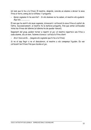 JOCS I ACTIVITATS DE LLENGUA. EXPRESSIÓ ORAL I VOCABULARI
13
(el nom que hi ha a la fitxa). El mestre, després, convida un alumne a deixar la seva
fitxa al terra, enmig de la rotllana i li pregunta:
− Quins cognoms hi ha escrits? - Si els alumnes no ho saben, el mestre els ajudarà-
Aquí diu ...................
El nen que ha sentit els seus cognoms, s’aixecarà i col·locarà la seva fitxa al costat de
l’altra. Successivament, el mestre fa la mateixa pregunta, fins que estan col·locades
totes les fitxes del dòmino (el dòmino ha de quedar tancat).
Depenent del grup, podem tornar a repetir el joc: el mestre reparteix una fitxa a
cada alumne, diu un nom, l’alumne s’aixeca i col·loca la fitxa dient:
− Ara li toca en/la …. (segons els cognoms que hi ha a la fitxa).
Si no el sap llegir o no el descobreix, el mestre o els companys l’ajuden. Es van
col·locant les fitxes fins que s’acaba el joc.
 
