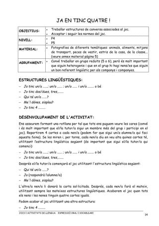 JOCS I ACTIVITATS DE LLENGUA. EXPRESSIÓ ORAL I VOCABULARI
14
JA EN TINC QUATRE !
OBJECTIUS: • Treballar estructures de conversa associades al joc.
• Acceptar i seguir les normes del joc.
NIVELL:
• P4
• P5
MATERIAL: • Fotografies de diferents temàtiques: animals, aliments, mitjans
de transport, peces de vestir, estris de la casa, de la classe...
(veure annex material pàgina 5)
AGRUPAMENT:
• Convé treballar en grups reduïts (5 o 6), però és molt important
que siguin heterogenis i que en el grup hi hagi nens/es que siguin
un bon referent lingüístic per als companys i companyes.
ESTRUCTURES LINGÜÍSTIQUES:
− Jo tinc un/a ......; un/a ...... ; un/a ...... i un/a ........ o bé
− Jo tinc dos/dues, tres,.......
− Qui té un/a ......?
− Me'l dónes, sisplau?
− Jo tinc 4 .........
DESENVOLUPAMENT DE L'ACTIVITAT:
Ens asseurem formant una rotllana per tal que tots ens puguem veure les cares (convé
i és molt important que el/la tutor/a sigui un membre més del grup i participi en el
joc). Repartirem 4 cartes a cada nen/a (podem fer que sigui un/a alumne/a qui faci
aquesta feina). Se les miren i, per torns, cada nen/a diu en veu alta quines cartes té,
utilitzant l’estructura lingüística següent (és important que sigui el/la tutor/a qui
comenci):
− Jo tinc un/a ......; un/a ...... ; un/a ...... i un/a ........ o bé
− Jo tinc dos/dues, tres,.......
Després el/la tutor/a començarà el joc utilitzant l'estructura lingüística següent:
− Qui té un/a ......?
− Jo (respondrà l’alumne/a)
− Me'l dónes, sisplau?
L'altre/a nen/a li donarà la carta sol·licitada. Després, cada nen/a farà el mateix,
utilitzant sempre les mateixes estructures lingüístiques. Acabarem el joc quan tots
els nens i les nenes tinguin quatre cartes iguals.
Podem acabar el joc utilitzant una altra estructura:
− Jo tinc 4 .........
 