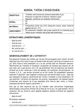 JOCS I ACTIVITATS DE LLENGUA. EXPRESSIÓ ORAL I VOCABULARI
16
MIREM, TAPEM I ENDEVINEM
OBJECTIUS: • Treballar estructures de conversa associades al joc.
• Potenciar la capacitat d'atenció i memòria visual.
• Repassar i potenciar un vocabulari determinat.
NIVELL:
• P4
• P5
MATERIAL:
• Fotografies (mida mig foli) d’objectes (veure annex material
pàgines de la 6 - 17 )
AGRUPAMENT:
• És convenient treballar amb grups reduïts (5 o 6 alumnes) però
també es pot treballar amb grups més nombrosos.
ESTRUCTURES LINGÜÍSTIQUES
− Què és això?
− Això és un/a ......
− Això és un/a .....?
− No, això és un/a ......
− Sí, això és un/a ......
DESENVOLUPAMENT DE L'ACTIVITAT:
Ens asseurem formant una rotllana, per tal que tots ens puguem veure. Convé i és molt
important que el/la tutor/a sigui un membre més del grup i participi activament en el
joc. El/la tutor/a anirà ensenyant un a un els cartons amb els diferents dibuixos.
Aprofitarem per treballar el vocabulari, preguntant als alumnes quin objecte és, de
quin color, per a què serveix, etc.). Un cop presentats tots els objectes, que haurem
col·locat en un lloc visible per a tots els alumnes, els recollirem, els barrejarem i en
triarem 3, 4, 5, ...que anirem col·locant en un lloc visible. És aconsellable començar
mostrant 4 objectes i anar ampliant a mesura que van interioritzant el joc. Cada cop
que ensenyem un objecte, aprofitarem per tornar a treballar el nom (vocabulari). Un
cop mostrats i col·locats els objectes, els girarem. Seguidament, els alumnes hauran
d'endevinar quin objecte és el que assenyala el/la tutor/a (per ordre, a l'atzar,
començant pel darrer objecte, pel primer...).
Com que un dels objectius del joc és treballar unes estructures lingüístiques
determinades, procurarem utilitzar-les al llarg de tot el joc i en cada moment. Així el
conductor del joc (tutor/a, però desprès qualsevol alumne) utilitzarà les següents
estructures:
− Què és això?
Els alumnes responen:
− Això és un/a ......
 