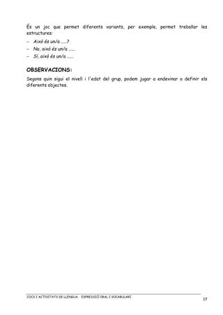 JOCS I ACTIVITATS DE LLENGUA. EXPRESSIÓ ORAL I VOCABULARI
17
És un joc que permet diferents variants, per exemple, permet treballar les
estructures:
− Això és un/a .....?
− No, això és un/a ......
− Sí, això és un/a ......
OBSERVACIONS:
Segons quin sigui el nivell i l'edat del grup, podem jugar a endevinar o definir els
diferents objectes.
 