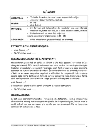 JOCS I ACTIVITATS DE LLENGUA. EXPRESSIÓ ORAL I VOCABULARI
18
MÉMORI
OBJECTIUS: • Treballar les estructures de conversa associades al joc.
• Acceptar i seguir les normes del joc.
NIVELL:
• P4 i P5
• Cicle Inicial
MATERIAL: • 24 Cartons amb fotografies del vocabulari que ens interessi
treballar: objectes de l'aula, de la casa, peces de vestir, animals.
• 24 Cartons amb els noms dels objectes.
(veure annex material pàgines de la 18 - 21)
AGRUPAMENT: • Convé treballar en grups reduïts (5 o 6 alumnes).
ESTRUCTURES LINGÜÍSTIQUES:
− Això és un/a ....?
− No/Sí això és un /a ........
DESENVOLUPAMENT DE L'ACTIVITAT:
Necessitarem posar-nos en cercle al voltant d'una taula (podem fer també el joc
asseguts a terra). El/la tutor/a anirà mostrant cada un dels cartons i aprofitarà per
treballar el vocabulari, potenciant l'expressió oral, fent preguntes a cada alumne/a,
sobretot als alumnes amb més dificultats. És convenient donar als alumnes possibilitat
d'èxit en les seves respostes, regulant la dificultat de comprensió i de resposta
segons cada nen/a. Col·locarem tots els cartons damunt la taula. Després per torns,
cada nen/a girarà un cartó al mateix temps que utilitza la següent estructura:
Això és un/a ....?
Seguidament, girarà un altre cartó, utilitzant la següent estructura:
− No/Sí això és un /a ........
OBSERVACIONS:
Es pot jugar aparellant fotografia – fotografia o bé fotografia – nom, o introduir una
altra variable. Un cop han aconseguit una parella de fotografies iguals, han de triar el
cartó amb el nom que correspon a la parella que han aconseguit. Els cartons estan
col·locats en un marge de la taula .
 