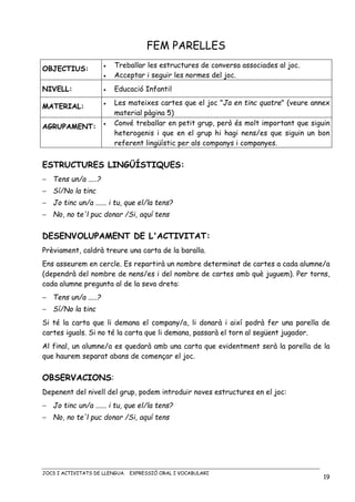 JOCS I ACTIVITATS DE LLENGUA. EXPRESSIÓ ORAL I VOCABULARI
19
FEM PARELLES
OBJECTIUS: • Treballar les estructures de conversa associades al joc.
• Acceptar i seguir les normes del joc.
NIVELL: • Educació Infantil
MATERIAL:
• Les mateixes cartes que el joc "Ja en tinc quatre" (veure annex
material pàgina 5)
AGRUPAMENT: • Convé treballar en petit grup, però és molt important que siguin
heterogenis i que en el grup hi hagi nens/es que siguin un bon
referent lingüístic per als companys i companyes.
ESTRUCTURES LINGÜÍSTIQUES:
− Tens un/a .....?
− Sí/No la tinc
− Jo tinc un/a ...... i tu, que el/la tens?
− No, no te'l puc donar /Si, aquí tens
DESENVOLUPAMENT DE L'ACTIVITAT:
Prèviament, caldrà treure una carta de la baralla.
Ens asseurem en cercle. Es repartirà un nombre determinat de cartes a cada alumne/a
(dependrà del nombre de nens/es i del nombre de cartes amb què juguem). Per torns,
cada alumne pregunta al de la seva dreta:
− Tens un/a .....?
− Sí/No la tinc
Si té la carta que li demana el company/a, li donarà i així podrà fer una parella de
cartes iguals. Si no té la carta que li demana, passarà el torn al següent jugador.
Al final, un alumne/a es quedarà amb una carta que evidentment serà la parella de la
que haurem separat abans de començar el joc.
OBSERVACIONS:
Depenent del nivell del grup, podem introduir noves estructures en el joc:
− Jo tinc un/a ...... i tu, que el/la tens?
− No, no te'l puc donar /Si, aquí tens
 