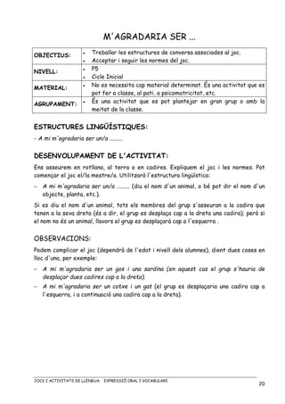 JOCS I ACTIVITATS DE LLENGUA. EXPRESSIÓ ORAL I VOCABULARI
20
M'AGRADARIA SER ...
OBJECTIUS: • Treballar les estructures de conversa associades al joc.
• Acceptar i seguir les normes del joc.
NIVELL:
• P5
• Cicle Inicial
MATERIAL: • No es necessita cap material determinat. És una activitat que es
pot fer a classe, al pati, a psicomotricitat, etc.
AGRUPAMENT:
• És una activitat que es pot plantejar en gran grup o amb la
meitat de la classe.
ESTRUCTURES LINGÜÍSTIQUES:
- A mi m'agradaria ser un/a .........
DESENVOLUPAMENT DE L'ACTIVITAT:
Ens asseurem en rotllana, al terra o en cadires. Expliquem el joc i les normes. Pot
començar el joc el/la mestre/a. Utilitzarà l'estructura lingüística:
− A mi m'agradaria ser un/a ......... (diu el nom d'un animal, o bé pot dir el nom d'un
objecte, planta, etc.).
Si es diu el nom d'un animal, tots els membres del grup s'asseuran a la cadira que
tenen a la seva dreta (és a dir, el grup es desplaça cap a la dreta una cadira); però si
el nom no és un animal, llavors el grup es desplaçarà cap a l'esquerra .
OBSERVACIONS:
Podem complicar el joc (dependrà de l'edat i nivell dels alumnes), dient dues coses en
lloc d'una, per exemple:
− A mi m'agradaria ser un gos i una sardina (en aquest cas el grup s'hauria de
desplaçar dues cadires cap a la dreta).
− A mi m'agradaria ser un cotxe i un gat (el grup es desplaçaria una cadira cap a
l'esquerra, i a continuació una cadira cap a la dreta).
 