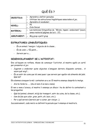 JOCS I ACTIVITATS DE LLENGUA. EXPRESSIÓ ORAL I VOCABULARI
21
QUÈ ÉS ?
OBJECTIUS: • Aprendre a definir paraules.
• Utilitzar les estructures lingüístiques associades al joc.
• Aprendre el vocabulari
NIVELL:
• P5
• Cicle Inicial
MATERIAL:
• Les mateixes fotografies de “Mirem, tapem i endevinem” (veure
annex material pàgines de la 6 - 17)
AGRUPAMENT: • Mig grup o petit grup
ESTRUCTURES LINGUÍSTIQUES:
- És un animal / menjar / objecte de la classe...
- És de color.../ És petit....
- Serveix per a.....
DESENVOLUPAMENT DE L'ACTIVITAT:
Ens col·loquem en rotllana. Abans de començar l'activitat, el mestre agafa un cartó
per presentar el joc:
− Jugarem a endevinar quins objectes s'amaguen darrera d’aquests cartons…. A
veure què veig?….
− És un estri de cuina que té unes pues i que serveix per agafar els aliments del plat.
Què és?
Els alumnes aixequen la mà i contesten un a un. El mestre ensenya després la imatge.
− Ara ho faràs tu …… (diu el nom d'un nen o nena).
El nen o nena s'aixeca, el mestre li ensenya un dibuix i ha de definir-lo contestant a
les preguntes:
− Què és (animal, aliment, mitjà de transport, estri de cuina, de la classe, etc.).
− Com és (de quin color, gran, petit, alt, baix, etc.).
− Per a què serveix (serveix per a cuinar, per viatjar...).
Successivament, cada nen/a va definint la paraula que li ensenya el mestre/a.
 