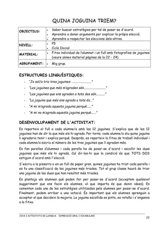 JOCS I ACTIVITATS DE LLENGUA. EXPRESSIÓ ORAL I VOCABULARI
22
QUINA JOGUINA TRIEM?
OBJECTIUS: • Saber buscar estratègies per tal de posar-se d'acord.
• Aprendre a donar arguments per explicar la pròpia elecció.
• Aprendre a respectar les eleccions dels altres.
NIVELL:
• P5
• Cicle Inicial
MATERIAL:
• Fitxa individual de l’alumnat i un full amb fotografies de joguines
(veure annex material pàgines de la 22 - 24)
AGRUPAMENT: • Mig grup.
ESTRUCTURES LINGUÍSTIQUES:
- “Jo sol/a trio tres joguines: ........................”
- “Les joguines que més m’agraden són...........................”
- “Les joguines que ens agraden a tots dos són...........”
- “La joguina que més ens agrada a tots és...”
- “A mi m’agrada aquesta joguina perquè......”
- “A mi no m’agrada aquesta joguina perquè......”
DESENVOLUPAMENT DE L'ACTIVITAT:
Es reparteix el full a cada alumne/a amb les 12 joguines. S'explica que de les 12
joguines han de dir la que més els hi agrada. Per torns, cada alumne/a diu quina joguina
li agradaria tenir i explica perquè. Després, es reparteix la fitxa de treball individual i
cada alumne/a escriu el número de les tres joguines que li agraden més.
Es fan parelles d’alumnes i cada parella ha de posar-se d'acord i escollir les dues
joguines que més els hi agrada. Cal dir-los-hi que la condició és que TOTS DOS
estiguin d'acord amb l'elecció.
S'escriu a la pissarra o en un full de paper gran, quines joguines ha triat cada parella i
es fa una classificació de les joguines més triades. Tot el grup classe haurà de triar
una joguina de les dues que han resultat més triades.
Es planteja als alumnes què poden fer per posar-se d'acord (acceptem qualsevol
suggeriment que ens facin els alumnes, el que importa és que donin idees). Es
comenten cada una de les estratègies utilitzades pels alumnes per posar-se d'acord.
Finalment, podem arribar a una votació. És important que els alumnes aprenguin a
acceptar el que decideix la majoria. La joguina escollida es pinta, es retalla i s'enganxa
a la fitxa.
 