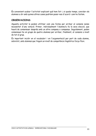 JOCS I ACTIVITATS DE LLENGUA. EXPRESSIÓ ORAL I VOCABULARI
23
És convenient acabar l'activitat explicant què hem fet i, si queda temps, convidar els
alumnes a dir amb quines altres coses podríem posar-nos d'acord i com ho faríem.
OBSERVACIONS:
Aquesta activitat la podem utilitzar com una forma per arribar al consens sense
necessitat d'una votació. Primer, individualment l'alumne/a fa la seva elecció, que
haurà de consensuar després amb un altre company o companya. Seguidament, poden
consensuar-ho en grups de quatre alumnes per arribar, finalment, al consens a nivell
de tot el grup.
És important incidir en el vocabulari i en l'argumentació per part de cada alumne,
sobretot, amb alumnes que tinguin un nivell de competència lingüística força fluix.
 