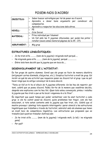 JOCS I ACTIVITATS DE LLENGUA. EXPRESSIÓ ORAL I VOCABULARI
24
POSEM-NOS D’ACORD!
OBJECTIUS: • Saber buscar estratègies per tal de posar-se d'acord.
• Aprendre a donar bons arguments per convèncer els
companys/es.
• Aprendre a respectar les eleccions dels altres.
NIVELL:
• P5
• Cicle Inicial
MATERIAL:
• Fitxa individual per l’alumnat
• Un full amb les 4 joguines dibuixades, per poder-les pintar i
retallar (veure annex material pàgines de la 25 - 27)
AGRUPAMENT: • Mig grup
ESTRUCTURES LINGUÍSTIQUES:
− Jo he triat el/la ........... (nom de la joguina) i m’agrada molt perquè.....
− No m’agrada gens el/la ........... (nom de la joguina) perquè .................
− Entre tots hem decidit que la joguina que em toca és.....
DESENVOLUPAMENT DE L'ACTIVITAT:
Es fan grups de quatre alumnes. Convé que els grups es facin de manera aleatòria
(mitjançant cartes d’animals, d’objectes, etc.). S’explica l’activitat a nivell de grup. Cal
incidir en què és una activitat que requereix posar-se d’acord tot el grup i que no pot
haver ningú que no estigui convençut de la seva elecció.
“Teniu un full on hi ha el dibuix de 4 joguines diferents. Us les heu de repartir; per
tant, caldrà que us poseu d’acord. Podeu fer-ho de la manera que vosaltres decidiu,
desprès ens explicareu com ho heu fet. Quan tots esteu convençuts, pinteu i retalleu
la joguina que heu triat o que us ha tocat i enganxeu-la a la fitxa” .
És important que quedi temps per poder verbalitzar com ha anat l’activitat a cada
grup: si els ha costat posar-se d’acord, quins problemes han tingut, com els han
solucionat, si tots estan contents amb la joguina que han triat, etc. Caldrà que el
mestre provoqui i plantegi tots aquests interrogants i parar atenció a les estructures
lingüístiques que treballem a través de l’activitat, sobretot amb els alumnes que tenen
un nivell baix de competència lingüística. Les estructures que proposem que es
treballin (se’n podrien treballar d’altres) són:
− Jo he triat el/la ........... (nom de la joguina) i m’agrada molt, (o bé) i no m’agrada
gens)
− Per què?
 