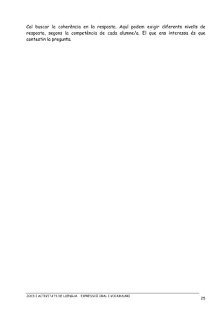 JOCS I ACTIVITATS DE LLENGUA. EXPRESSIÓ ORAL I VOCABULARI
25
Cal buscar la coherència en la resposta. Aquí podem exigir diferents nivells de
resposta, segons la competència de cada alumne/a. El que ens interessa és que
contestin la pregunta.
 